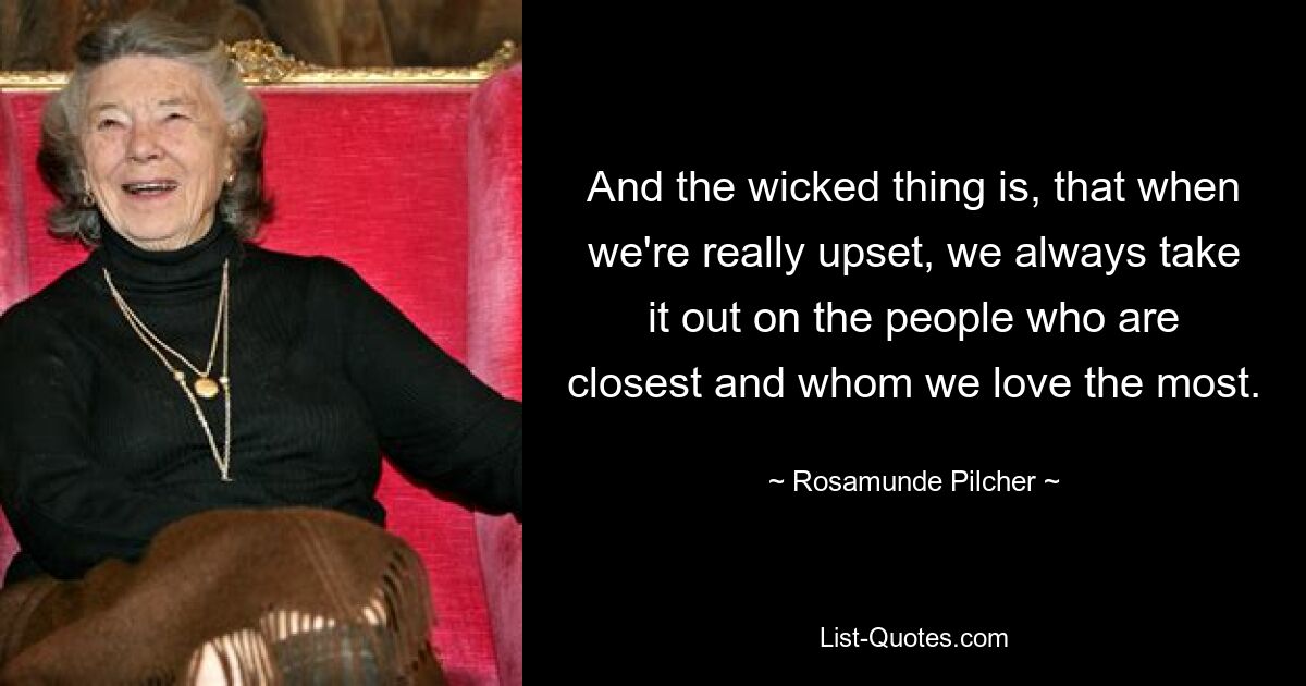 And the wicked thing is, that when we're really upset, we always take it out on the people who are closest and whom we love the most. — © Rosamunde Pilcher