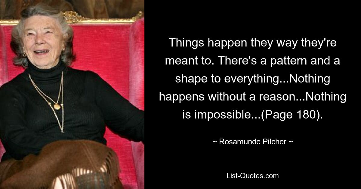 Things happen they way they're meant to. There's a pattern and a shape to everything...Nothing happens without a reason...Nothing is impossible...(Page 180). — © Rosamunde Pilcher