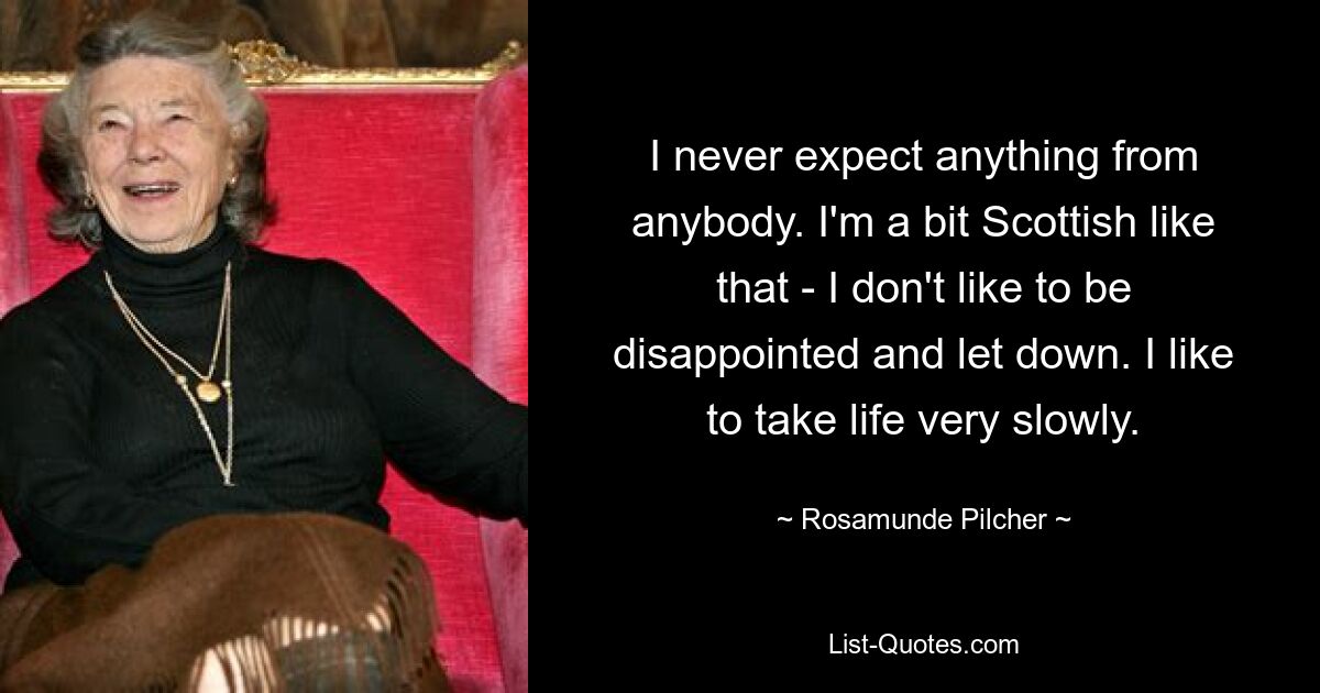 I never expect anything from anybody. I'm a bit Scottish like that - I don't like to be disappointed and let down. I like to take life very slowly. — © Rosamunde Pilcher