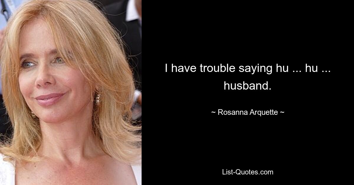 I have trouble saying hu ... hu ... husband. — © Rosanna Arquette