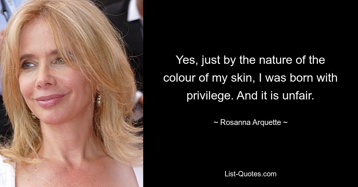 Yes, just by the nature of the colour of my skin, I was born with privilege. And it is unfair. — © Rosanna Arquette