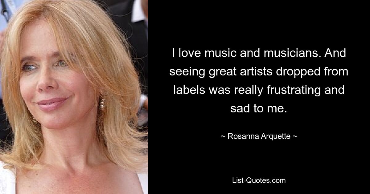 I love music and musicians. And seeing great artists dropped from labels was really frustrating and sad to me. — © Rosanna Arquette