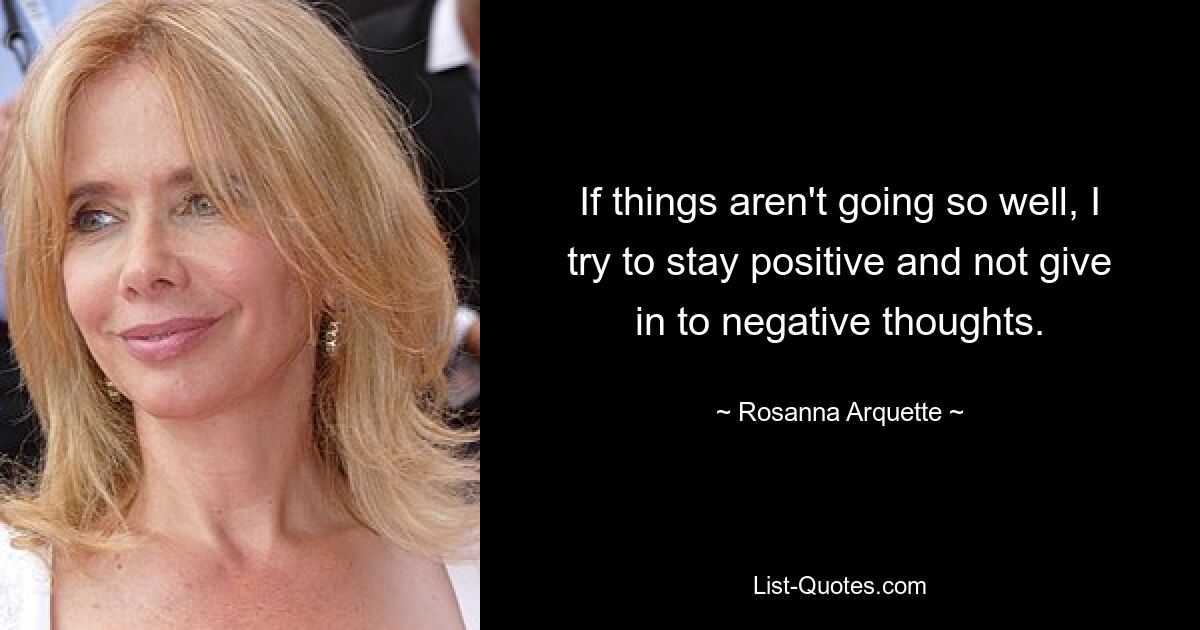 If things aren't going so well, I try to stay positive and not give in to negative thoughts. — © Rosanna Arquette