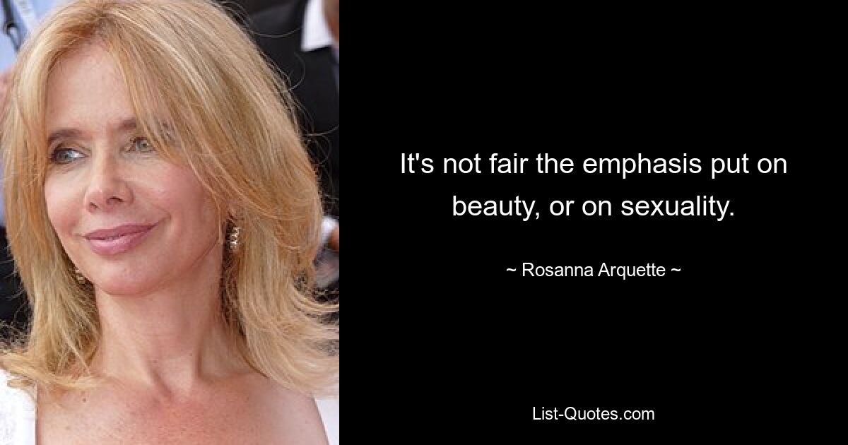 It's not fair the emphasis put on beauty, or on sexuality. — © Rosanna Arquette