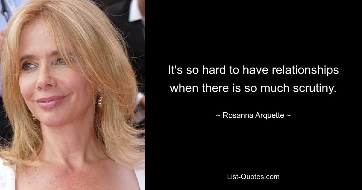 It's so hard to have relationships when there is so much scrutiny. — © Rosanna Arquette