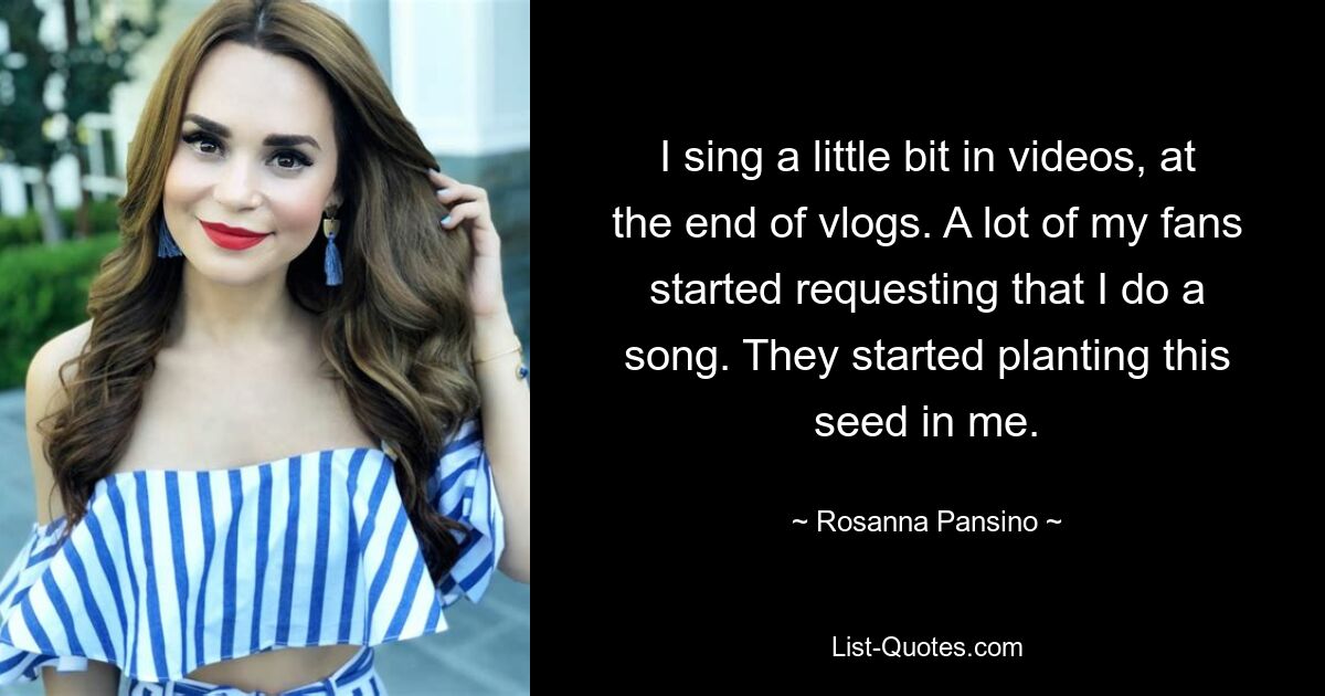 I sing a little bit in videos, at the end of vlogs. A lot of my fans started requesting that I do a song. They started planting this seed in me. — © Rosanna Pansino