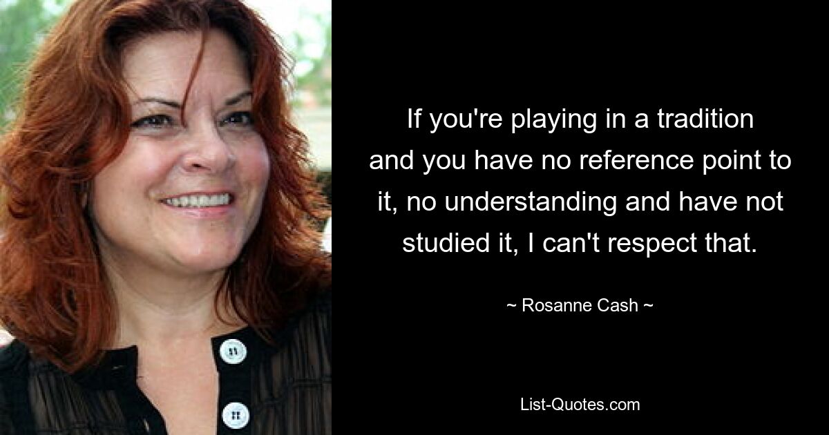 If you're playing in a tradition and you have no reference point to it, no understanding and have not studied it, I can't respect that. — © Rosanne Cash