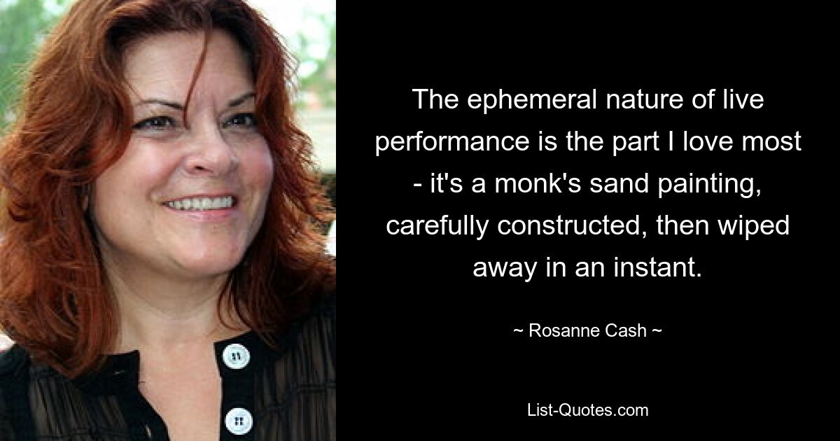 The ephemeral nature of live performance is the part I love most - it's a monk's sand painting, carefully constructed, then wiped away in an instant. — © Rosanne Cash