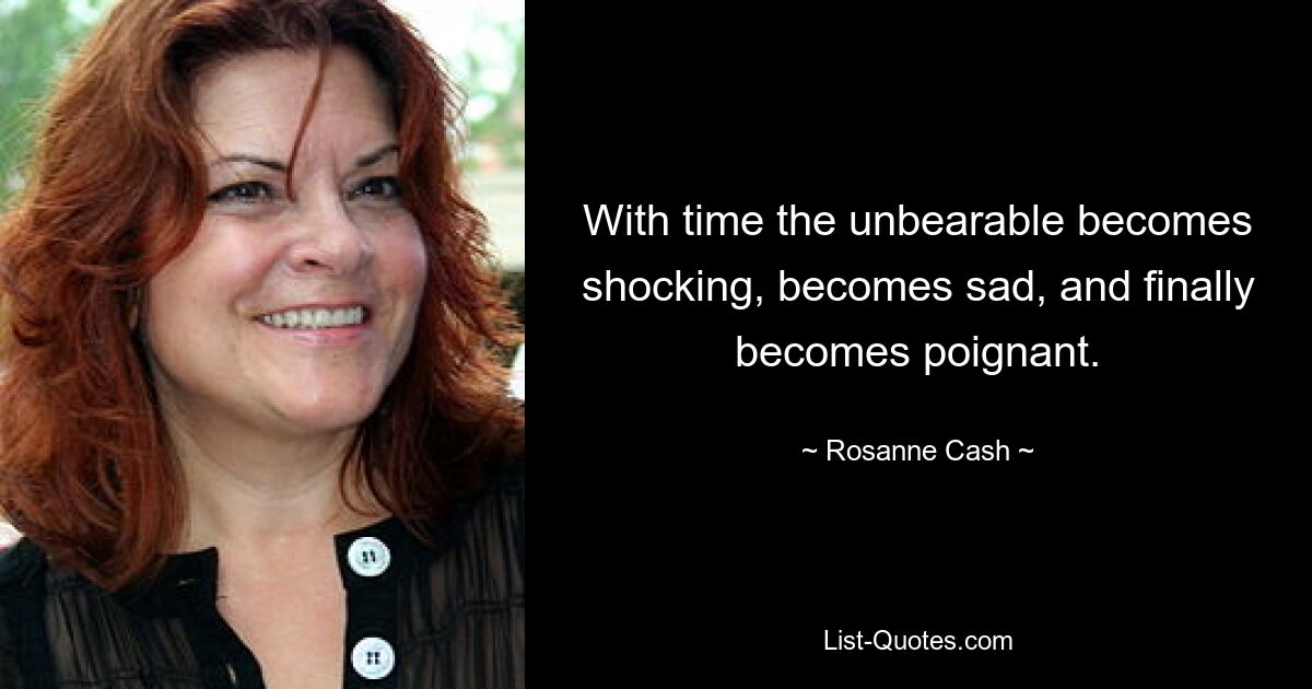 With time the unbearable becomes shocking, becomes sad, and finally becomes poignant. — © Rosanne Cash