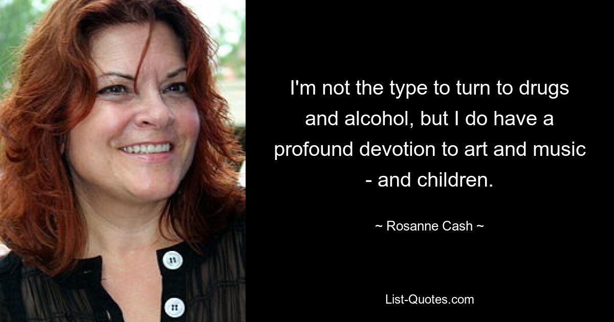 I'm not the type to turn to drugs and alcohol, but I do have a profound devotion to art and music - and children. — © Rosanne Cash