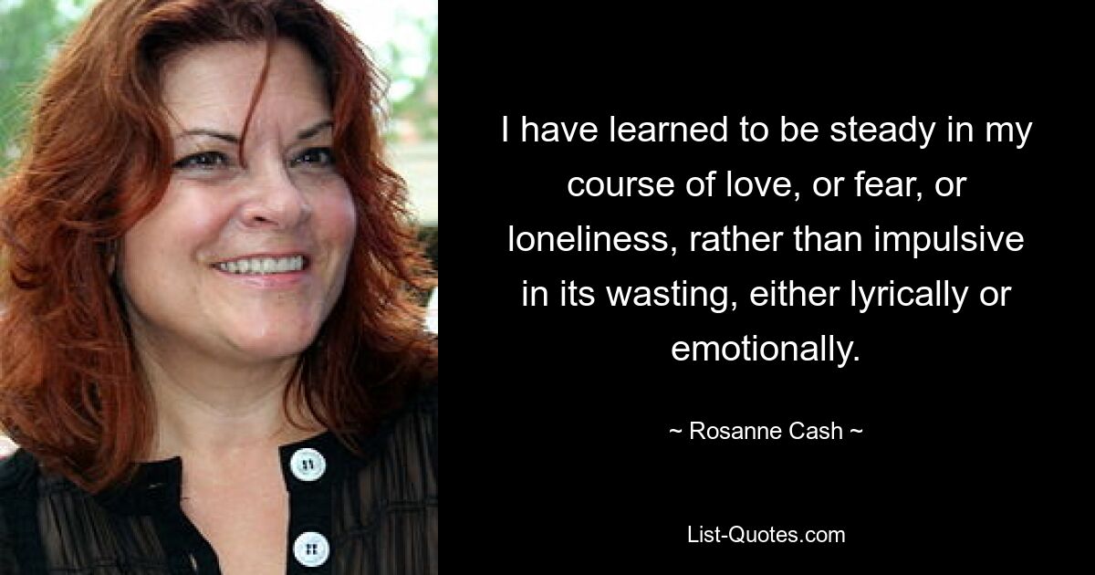 I have learned to be steady in my course of love, or fear, or loneliness, rather than impulsive in its wasting, either lyrically or emotionally. — © Rosanne Cash