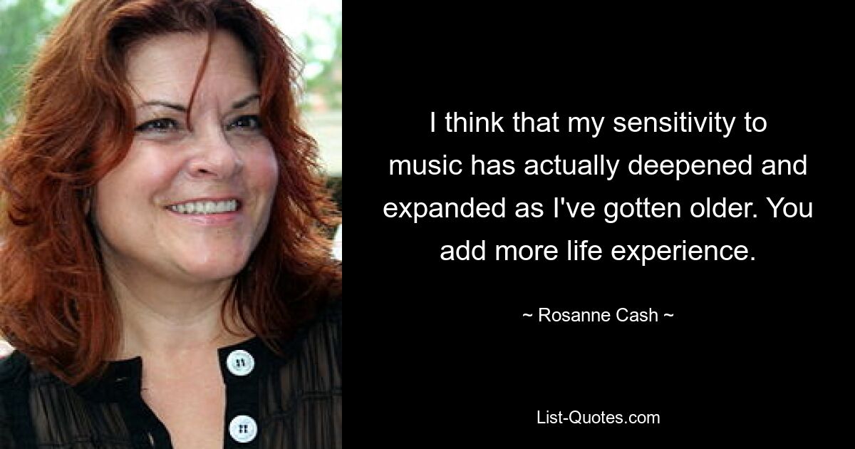 I think that my sensitivity to music has actually deepened and expanded as I've gotten older. You add more life experience. — © Rosanne Cash