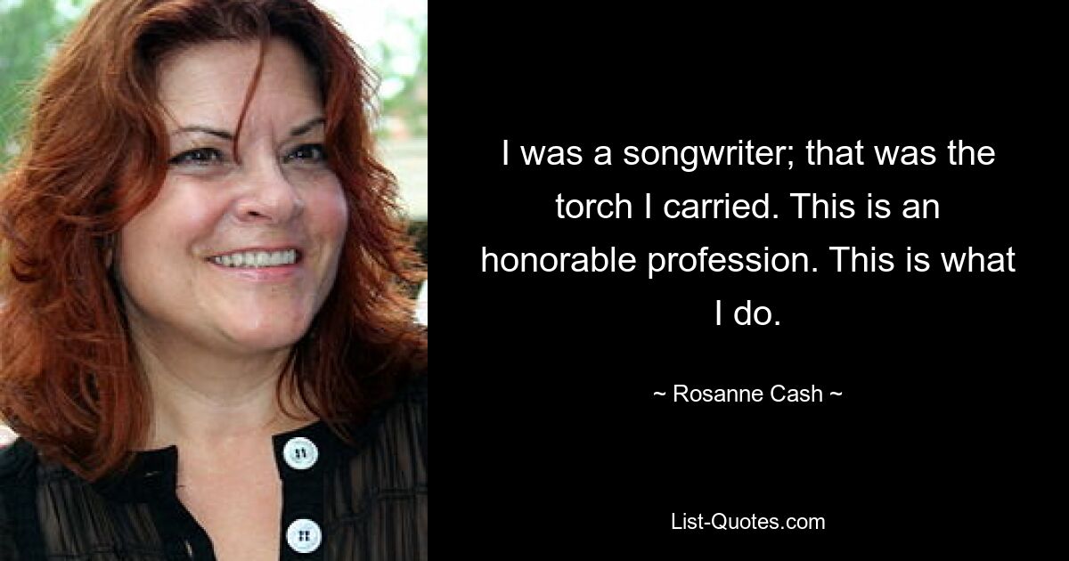 I was a songwriter; that was the torch I carried. This is an honorable profession. This is what I do. — © Rosanne Cash