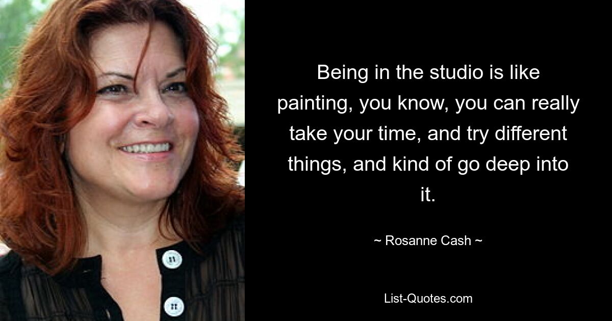 Being in the studio is like painting, you know, you can really take your time, and try different things, and kind of go deep into it. — © Rosanne Cash