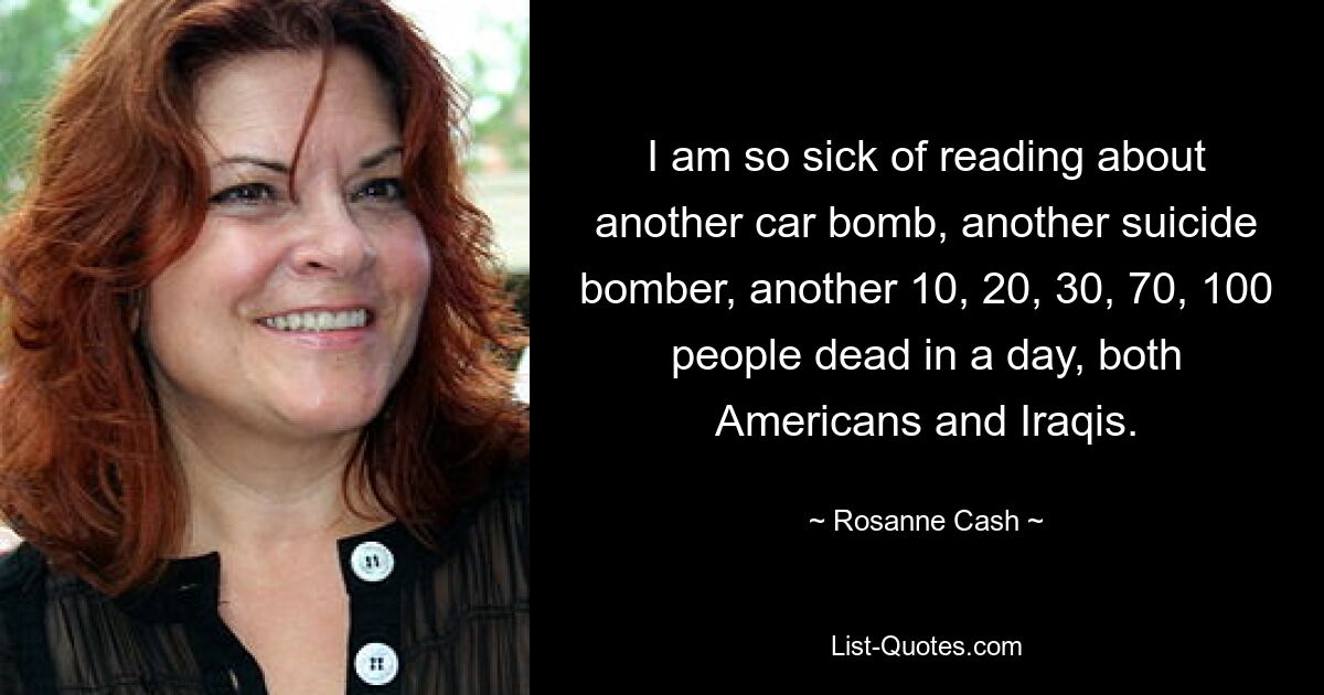 I am so sick of reading about another car bomb, another suicide bomber, another 10, 20, 30, 70, 100 people dead in a day, both Americans and Iraqis. — © Rosanne Cash