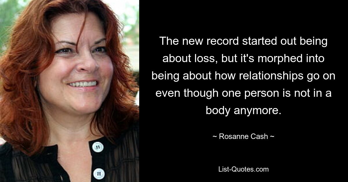 The new record started out being about loss, but it's morphed into being about how relationships go on even though one person is not in a body anymore. — © Rosanne Cash