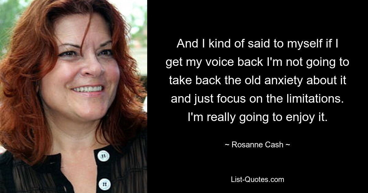 And I kind of said to myself if I get my voice back I'm not going to take back the old anxiety about it and just focus on the limitations. I'm really going to enjoy it. — © Rosanne Cash