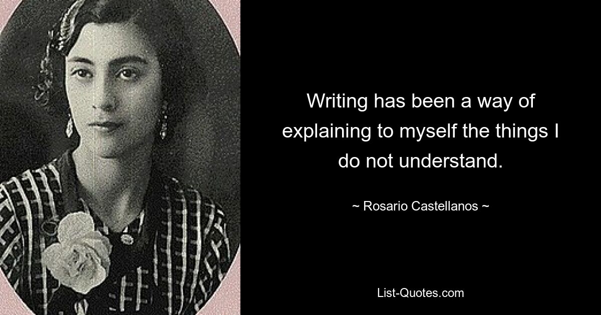 Writing has been a way of explaining to myself the things I do not understand. — © Rosario Castellanos