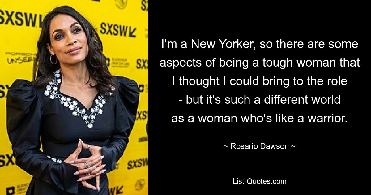 I'm a New Yorker, so there are some aspects of being a tough woman that I thought I could bring to the role - but it's such a different world as a woman who's like a warrior. — © Rosario Dawson