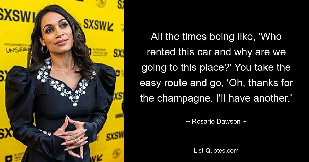 All the times being like, 'Who rented this car and why are we going to this place?' You take the easy route and go, 'Oh, thanks for the champagne. I'll have another.' — © Rosario Dawson