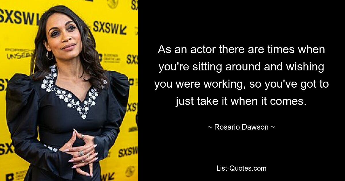 As an actor there are times when you're sitting around and wishing you were working, so you've got to just take it when it comes. — © Rosario Dawson