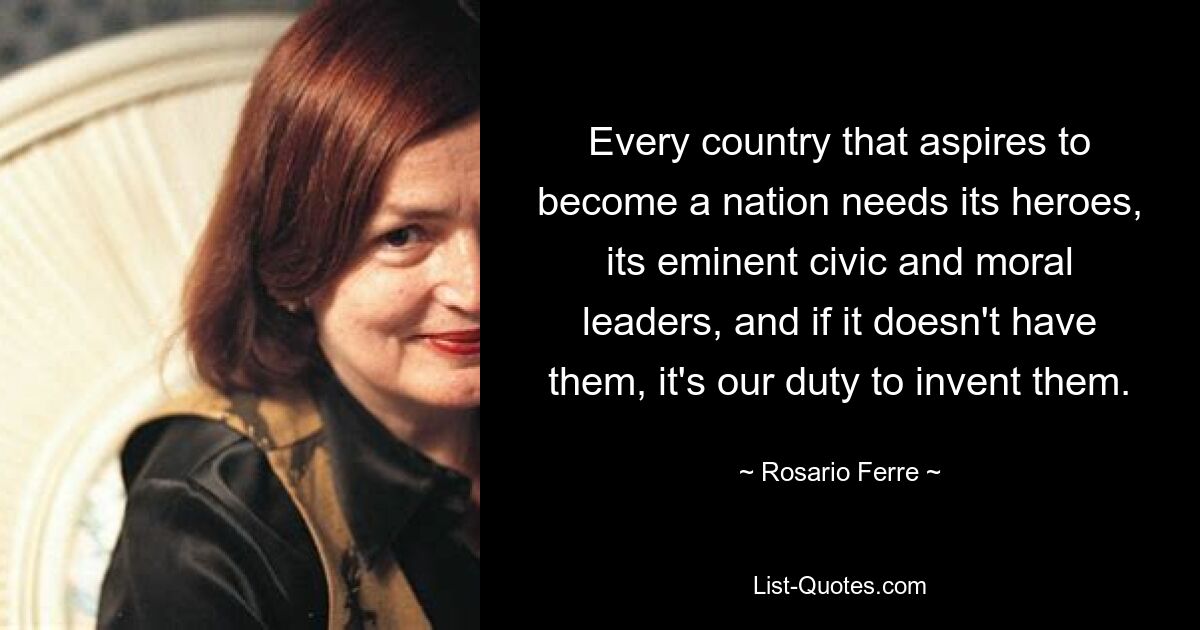 Every country that aspires to become a nation needs its heroes, its eminent civic and moral leaders, and if it doesn't have them, it's our duty to invent them. — © Rosario Ferre