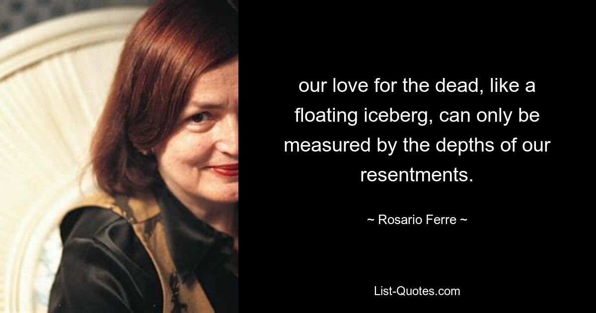 our love for the dead, like a floating iceberg, can only be measured by the depths of our resentments. — © Rosario Ferre