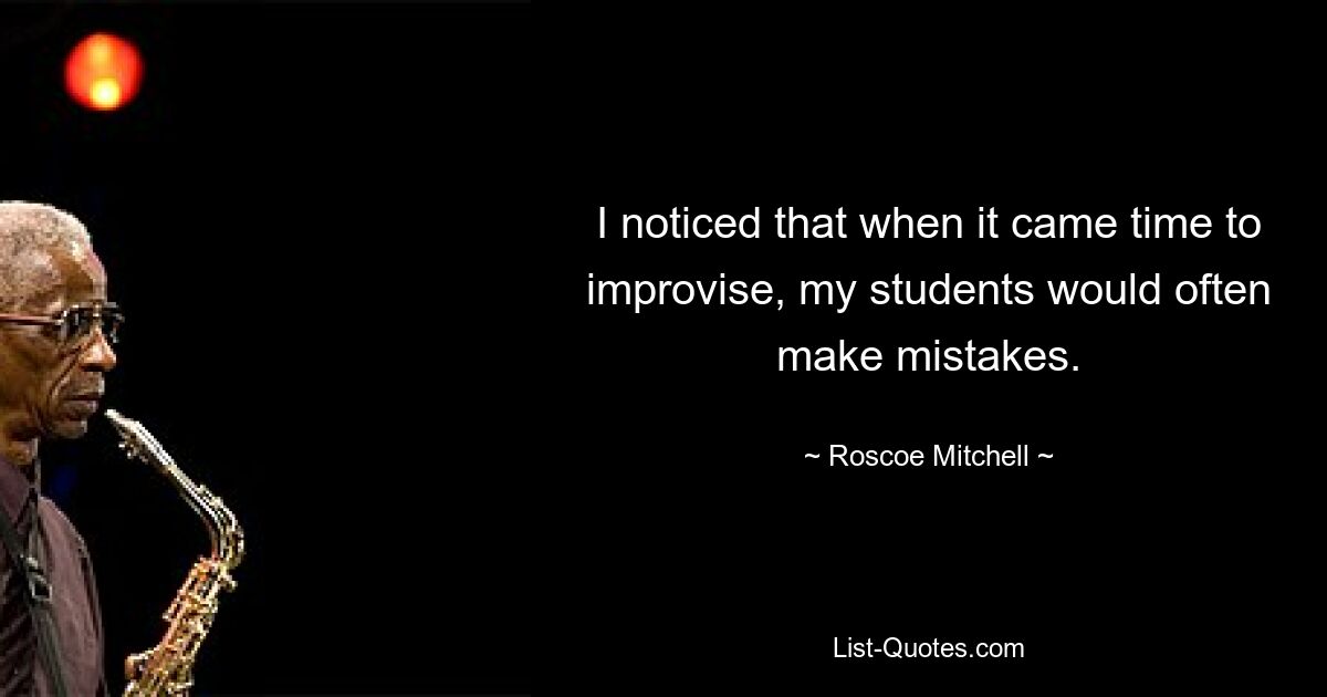 I noticed that when it came time to improvise, my students would often make mistakes. — © Roscoe Mitchell