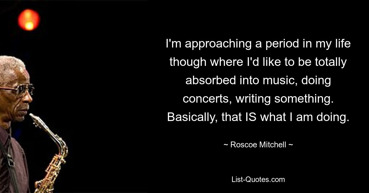 I'm approaching a period in my life though where I'd like to be totally absorbed into music, doing concerts, writing something. Basically, that IS what I am doing. — © Roscoe Mitchell