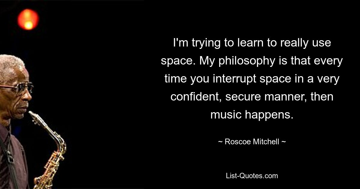 I'm trying to learn to really use space. My philosophy is that every time you interrupt space in a very confident, secure manner, then music happens. — © Roscoe Mitchell