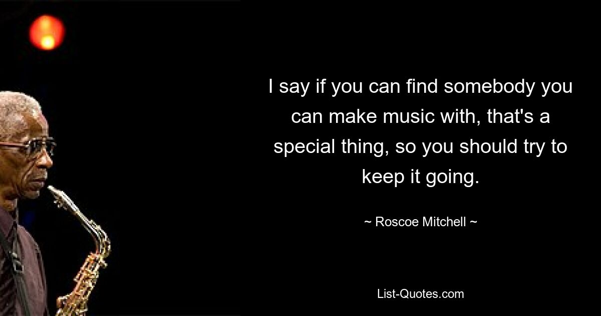 Я говорю, что если ты можешь найти кого-то, с кем можно создавать музыку, это особенная вещь, поэтому ты должен стараться продолжать это дело. — © Роско Митчелл 