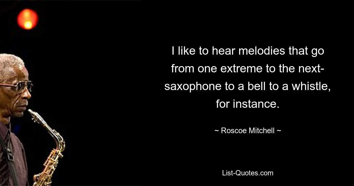 I like to hear melodies that go from one extreme to the next- saxophone to a bell to a whistle, for instance. — © Roscoe Mitchell