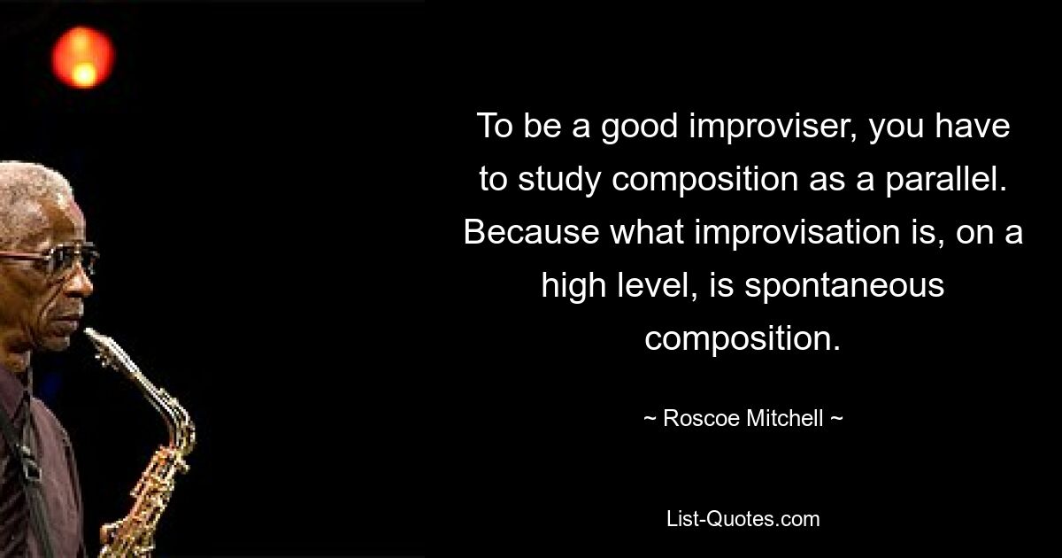 Um ein guter Improvisator zu sein, muss man parallel dazu Komposition studieren. Denn was Improvisation auf hohem Niveau ist, ist spontane Komposition. — © Roscoe Mitchell 