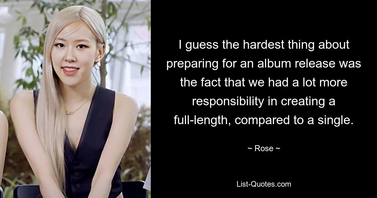 I guess the hardest thing about preparing for an album release was the fact that we had a lot more responsibility in creating a full-length, compared to a single. — © Rose