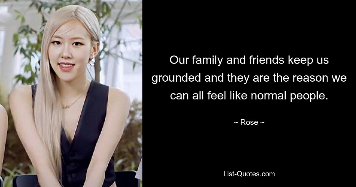 Our family and friends keep us grounded and they are the reason we can all feel like normal people. — © Rose