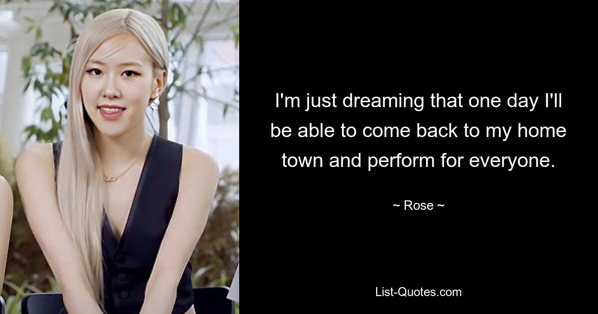 I'm just dreaming that one day I'll be able to come back to my home town and perform for everyone. — © Rose