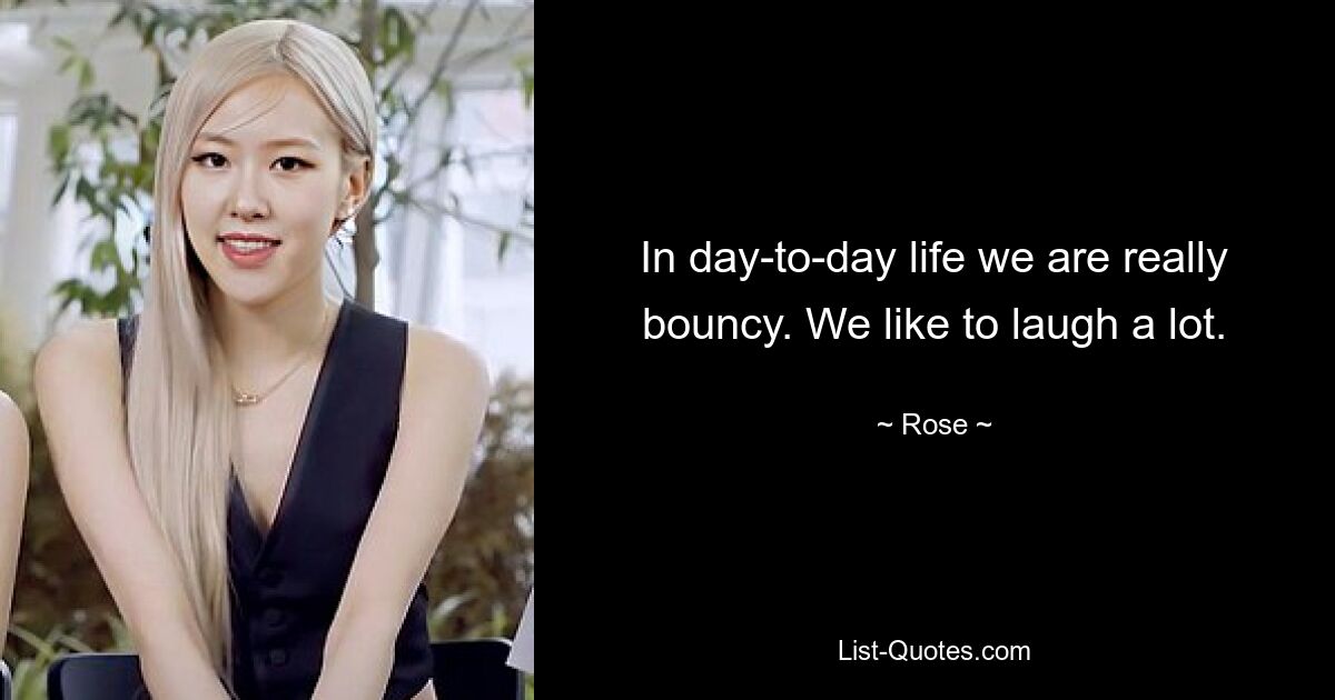 In day-to-day life we are really bouncy. We like to laugh a lot. — © Rose