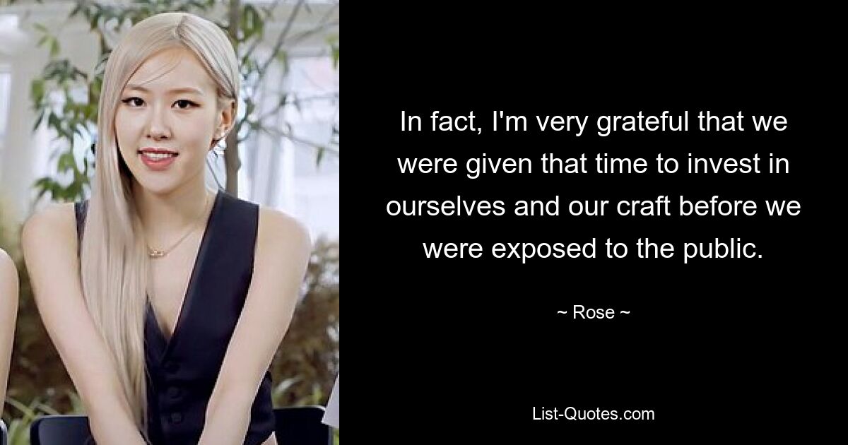 In fact, I'm very grateful that we were given that time to invest in ourselves and our craft before we were exposed to the public. — © Rose