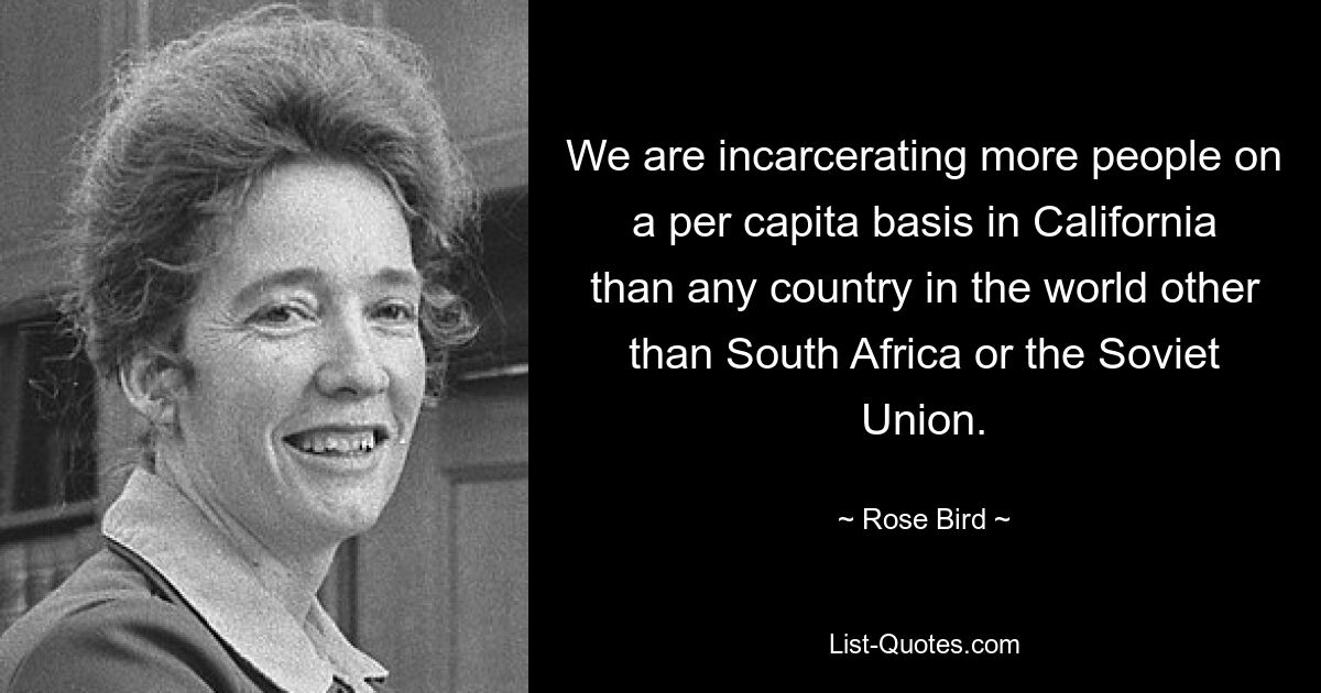 We are incarcerating more people on a per capita basis in California than any country in the world other than South Africa or the Soviet Union. — © Rose Bird