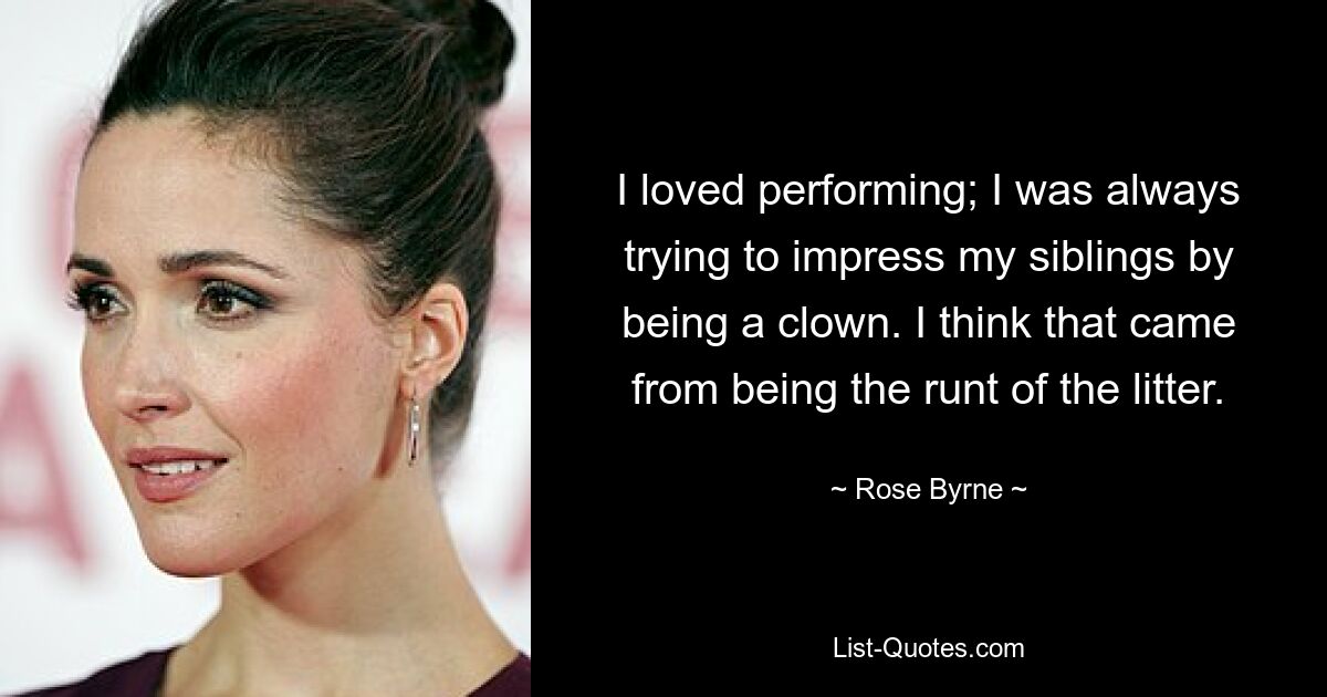 I loved performing; I was always trying to impress my siblings by being a clown. I think that came from being the runt of the litter. — © Rose Byrne