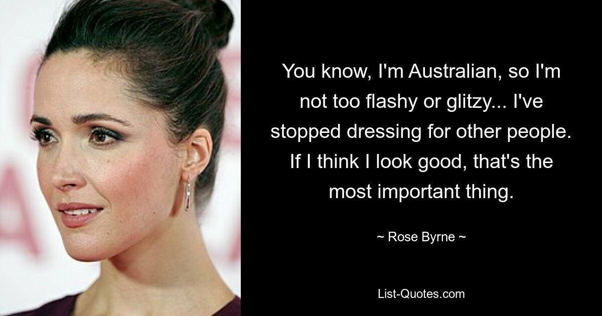 You know, I'm Australian, so I'm not too flashy or glitzy... I've stopped dressing for other people. If I think I look good, that's the most important thing. — © Rose Byrne