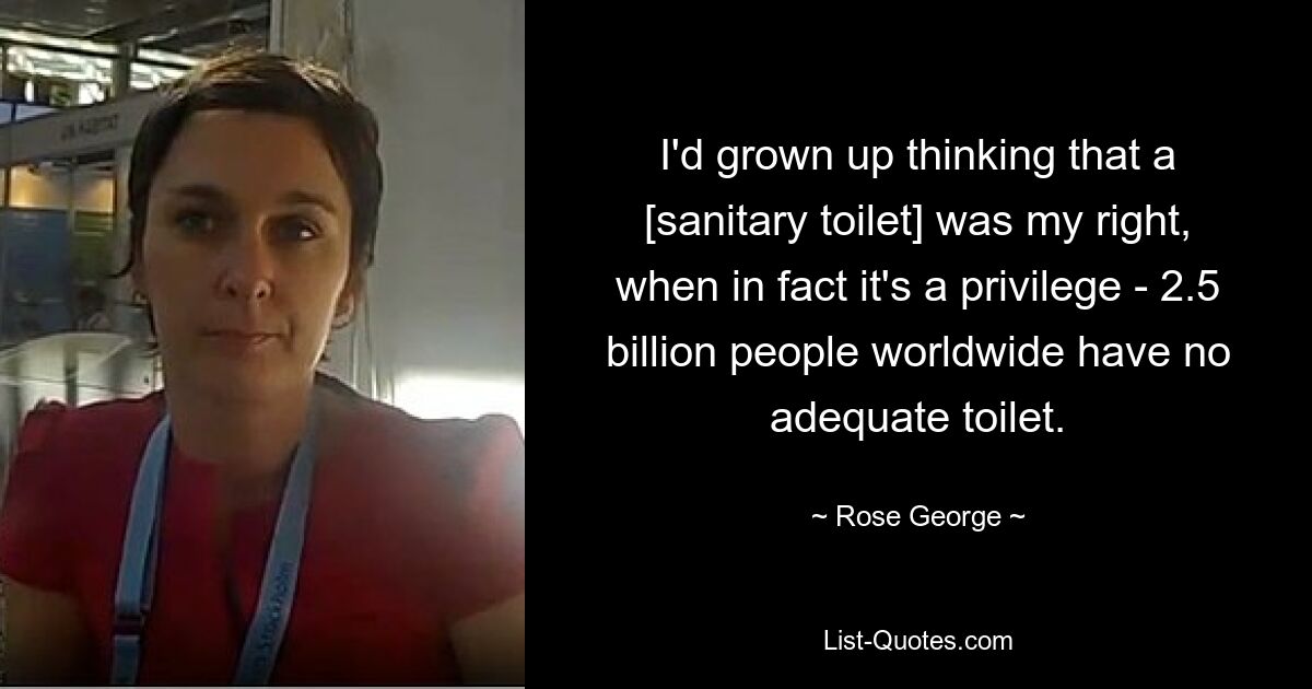 I'd grown up thinking that a [sanitary toilet] was my right, when in fact it's a privilege - 2.5 billion people worldwide have no adequate toilet. — © Rose George