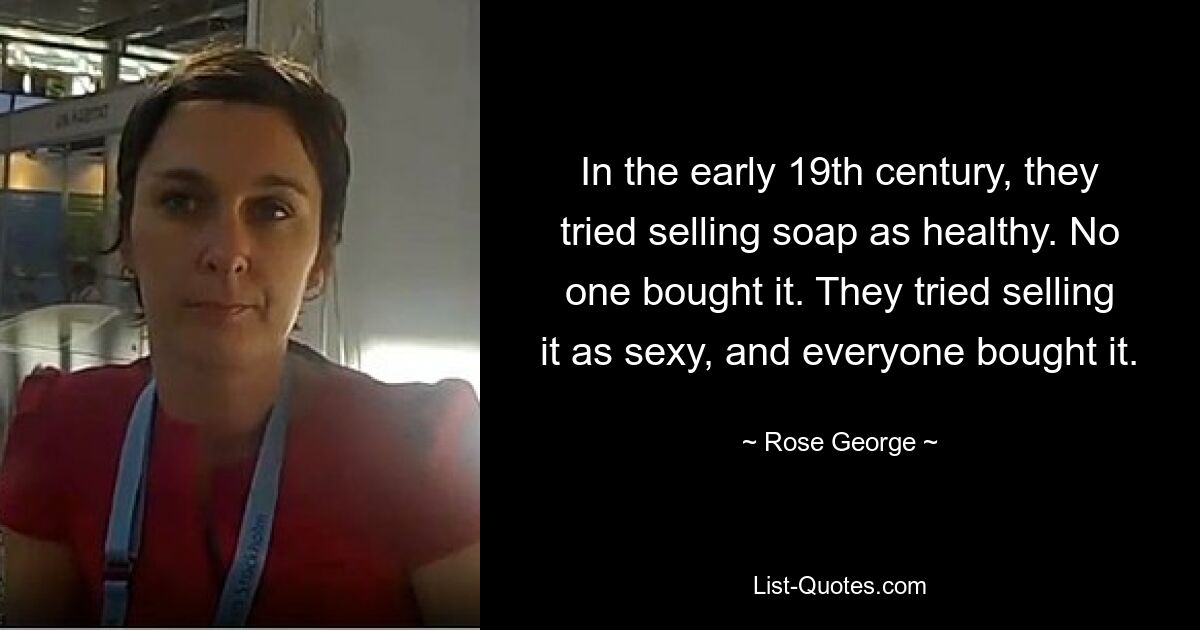 In the early 19th century, they tried selling soap as healthy. No one bought it. They tried selling it as sexy, and everyone bought it. — © Rose George