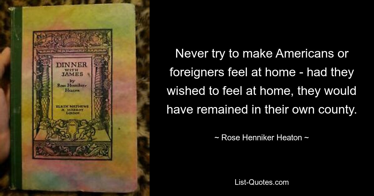 Never try to make Americans or foreigners feel at home - had they wished to feel at home, they would have remained in their own county. — © Rose Henniker Heaton