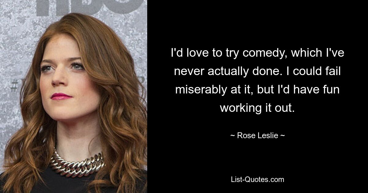 I'd love to try comedy, which I've never actually done. I could fail miserably at it, but I'd have fun working it out. — © Rose Leslie