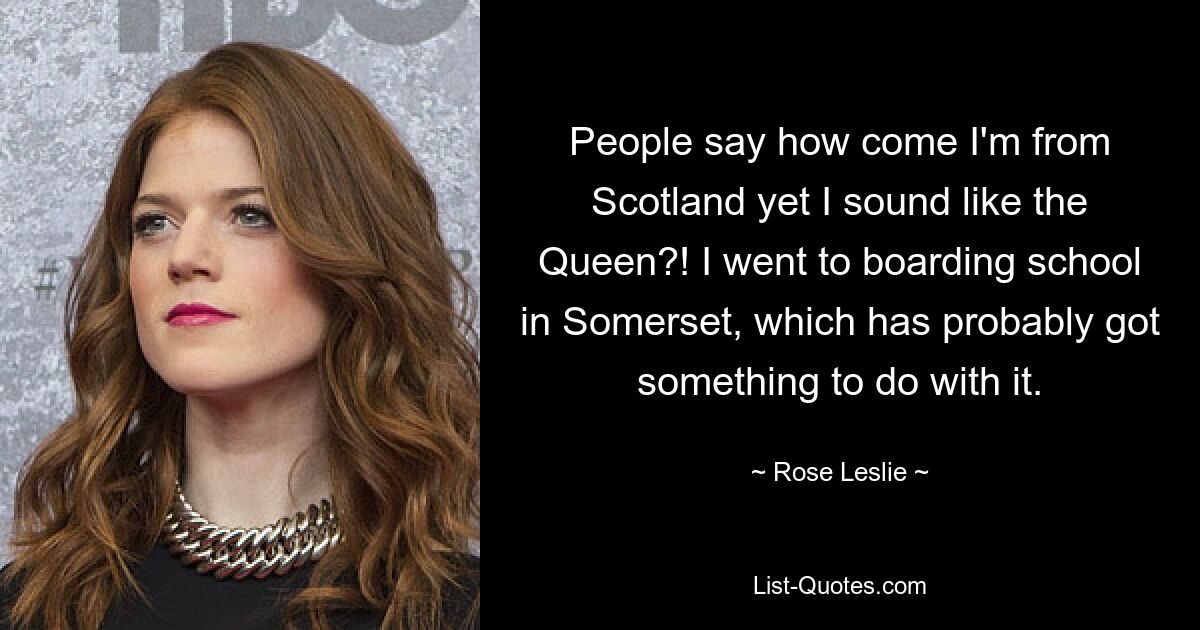 People say how come I'm from Scotland yet I sound like the Queen?! I went to boarding school in Somerset, which has probably got something to do with it. — © Rose Leslie