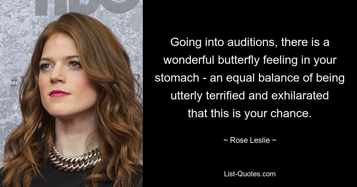 Going into auditions, there is a wonderful butterfly feeling in your stomach - an equal balance of being utterly terrified and exhilarated that this is your chance. — © Rose Leslie