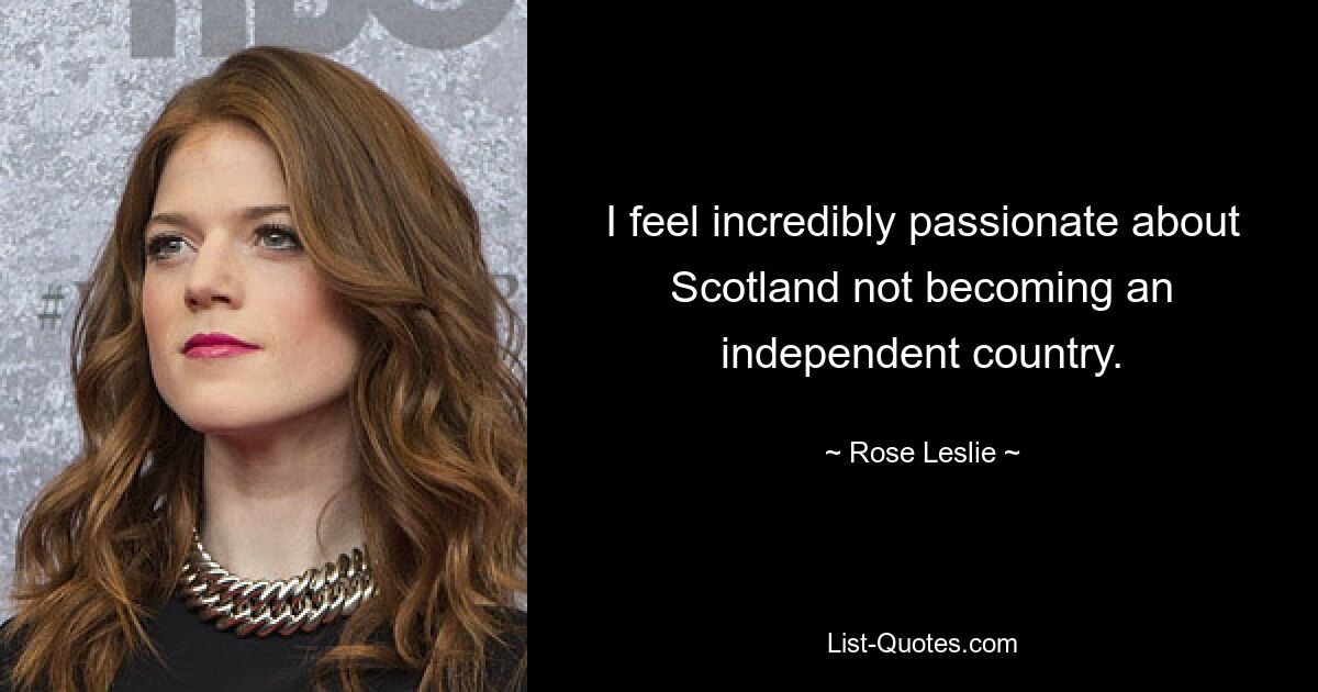 I feel incredibly passionate about Scotland not becoming an independent country. — © Rose Leslie