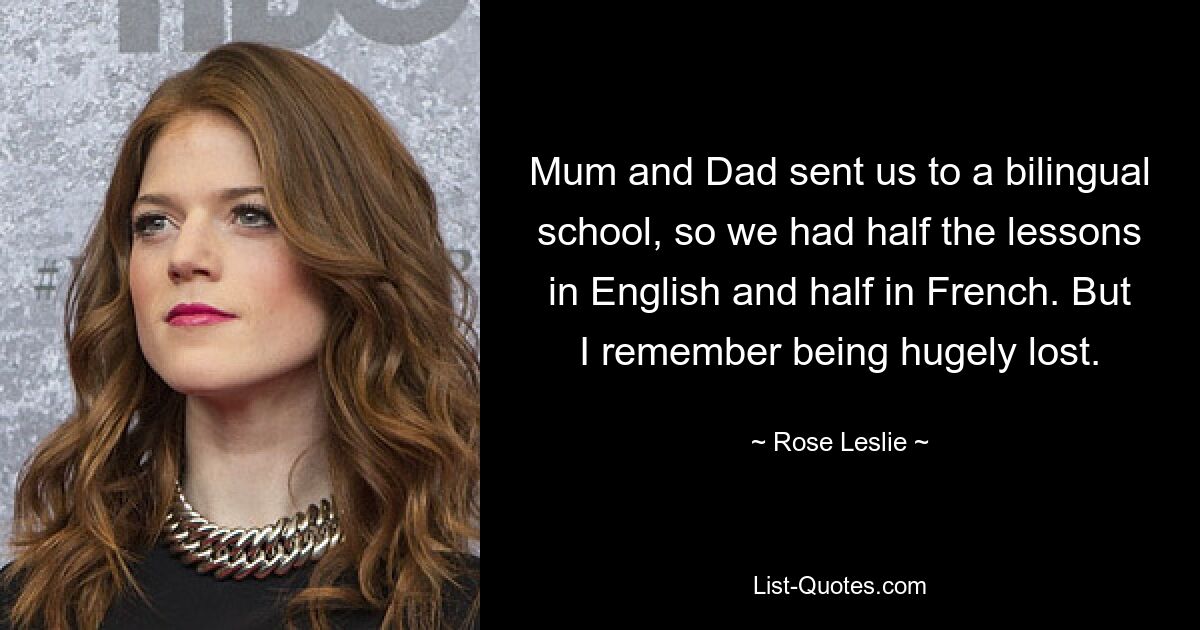 Mum and Dad sent us to a bilingual school, so we had half the lessons in English and half in French. But I remember being hugely lost. — © Rose Leslie