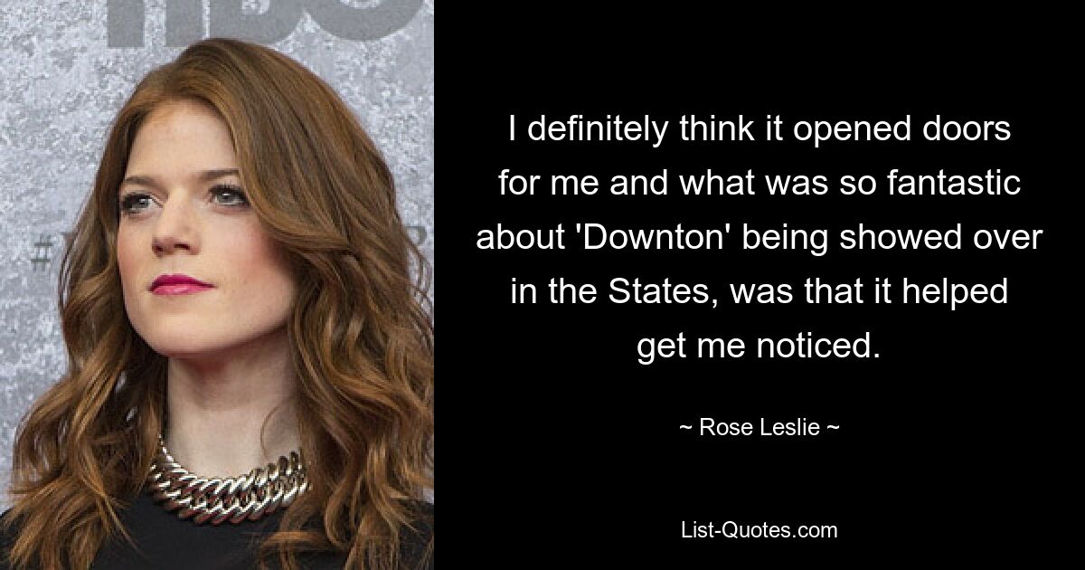 I definitely think it opened doors for me and what was so fantastic about 'Downton' being showed over in the States, was that it helped get me noticed. — © Rose Leslie